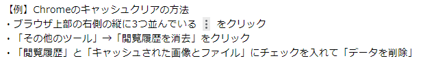 【例】Chromeのキャッシュクリアの方法
								・ブラウザ上部の右側の縦に3つ並んでいる黒丸をクリック
								・「その他のツール」→「閲覧履歴を消去」をクリック
								・「閲覧履歴」と「キャッシュされた画像とファイル」にチェックを入れて「データを削除」