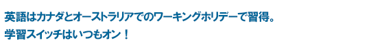 英語はカナダとオーストラリアでのワーキングホリデーで習得。学習スイッチはいつもオン！