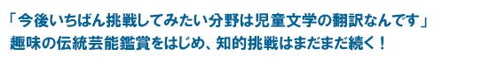 「今後いちばん挑戦してみたい分野は児童文学の翻訳なんです」趣味の伝統芸能鑑賞をはじめ、知的挑戦はまだまだ続く！