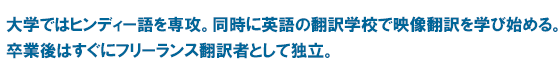 大学ではヒンディー語を専攻。同時に英語の翻訳学校で映像翻訳を学び始める。卒業後はすぐにフリーランス翻訳者として独立。