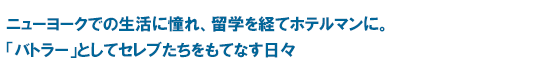 ニューヨークでの生活に憧れ、留学を経てホテルマンに。「バトラー」としてセレブたちをもてなす日々