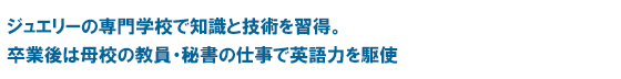 ジュエリーの専門学校で知識と技術を習得。卒業後は母校の教員・秘書の仕事で英語力を駆使