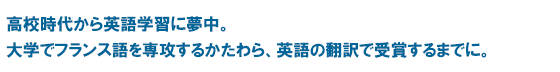 高校時代から英語学習に夢中。大学でフランス語を専攻するかたわら、英語の翻訳で受賞するまでに。