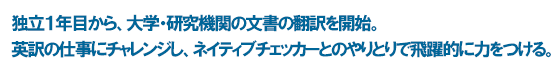 独立１年目から、大学・研究機関の文書の翻訳を開始。 英訳の仕事にチャレンジし、ネイティブチェッカーとのやりとりで飛躍的に力をつける。