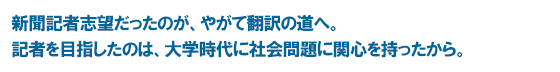 新聞記者志望だったのが、やがて翻訳の道へ。記者を目指したのは、大学時代に社会問題に関心を持ったから。
