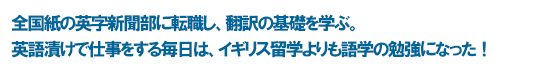 全国紙の英字新聞部に転職し、翻訳の基礎を学ぶ。 英語漬けで仕事をする毎日は、イギリス留学よりも語学の勉強になった！