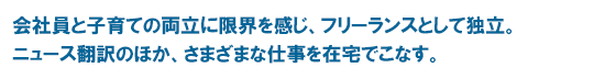 会社員と子育ての両立に限界を感じ、フリーランスとして独立。 ニュース翻訳のほか、さまざまな仕事を在宅でこなす。