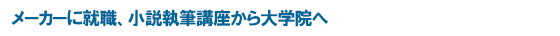 メーカーに就職、小説執筆講座から大学院へ