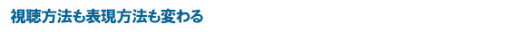 視聴方法も表現方法も変わる