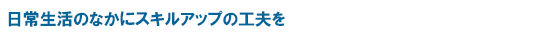 日常生活のなかにスキルアップの工夫を