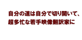 自分の道は自分で切り開いて、超多忙な若手映像翻訳家に