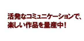 活発なコミュニケーションで、楽しい作品を量産中！