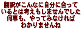 翻訳がこんなに自分に合っているとは考えもしませんでした　何事も、やってみなければわかりませんね