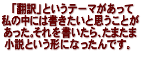 「翻訳」というテーマがあって　私の中には書きたいと思うことがあった。それを書いたら、たまたま小説という形になったんです。