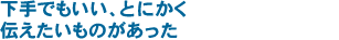 下手でもいい、とにかく伝えたいものがあった