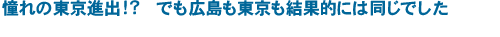 憧れの東京進出！？　でも広島も東京も結果的には同じでした