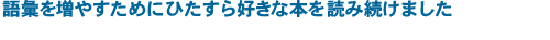 語彙を増やすためにひたすら好きな本を読み続けました