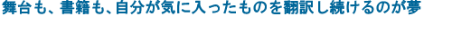 舞台も、書籍も、自分が気に入ったものを翻訳し続けるのが夢