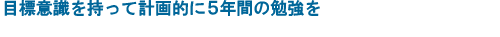 目標意識を持って計画的に５年間の勉強を