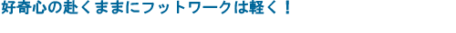 好奇心の赴くままにフットワークは軽く！