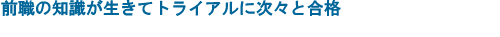 前職の知識が生きてトライアルに次々と合格