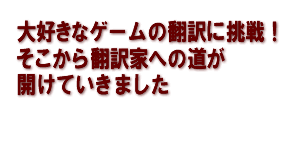 大好きなゲームの翻訳に挑戦！そこから翻訳家への道が、開けていきました 