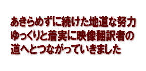 あきらめずに続けた地道な努力　ゆっくりと着実に映像翻訳者の道へとつながっていきました