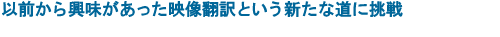 以前から興味があった映像翻訳という新たな道に挑戦