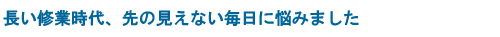 長い修業時代、先の見えない毎日に悩みました