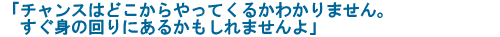 「チャンスはどこからやってくるかわかりません。すぐ身の回りにあるかもしれませんよ」