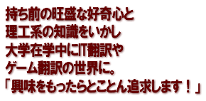 持ち前の旺盛な好奇心と理工系の知識をいかし大学在学中にIT翻訳やゲーム翻訳の世界に。「興味をもったらとことん追求します！」