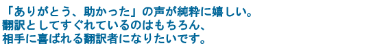 「ありがとう、助かった」の声が純粋に嬉しい。翻訳としてすぐれているのはもちろん、相手に喜ばれる翻訳者になりたいです。