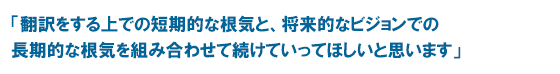 「翻訳をする上での短期的な根気と、将来的なビジョンでの長期的な根気を組み合わせて続けていってほしいと思います」