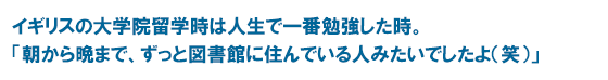 イギリスの大学院留学時は人生で一番勉強した時。「朝から晩まで、ずっと図書館に住んでいる人みたいでしたよ（笑）」