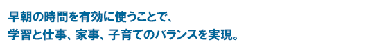 早朝の時間を有効に使うことで、学習と仕事、家事、子育てのバランスを実現。