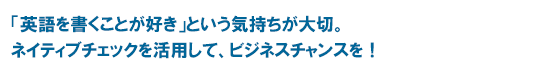 「英語を書くことが好き」という気持ちが大切。ネイティブチェックを活用して、ビジネスチャンスを！