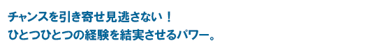 チャンスを引き寄せ見逃さない！　ひとつひとつの経験を結実させるパワー。