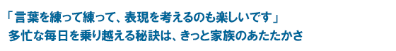 「言葉を練って練って、表現を考えるのも楽しいです」　多忙な毎日を乗り越える秘訣は、きっと家族のあたたかさ