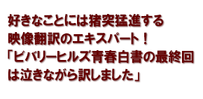 好きなことには猪突猛進する　映像翻訳のエキスパート！「ビバリーヒルズ青春白書の最終回は泣きながら訳しました」