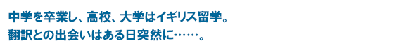 中学を卒業し、高校、大学はイギリス留学。翻訳との出会いはある日突然に……。