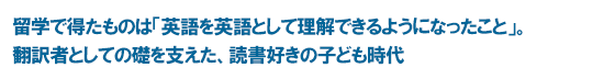 留学で得たものは「英語を英語として理解できるようになったこと」。翻訳者としての礎を支えた、読書好きの子ども時代
