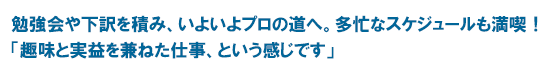 勉強会や下訳を積み、いよいよプロの道へ。多忙なスケジュールも満喫！「趣味と実益を兼ねた仕事、という感じです」