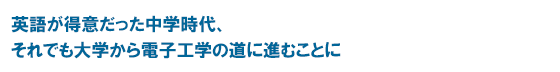 英語が得意だった中学時代、それでも大学から電子工学の道に進むことに