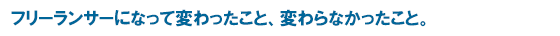 フリーランサーになって変わったこと、変わらなかったこと。