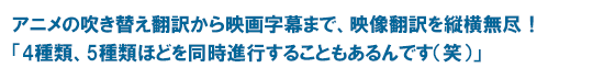 アニメの吹き替え翻訳から映画字幕まで、映像翻訳を縦横無尽!「4種類、5種類ほどを同時進行することもあるんです(笑)」