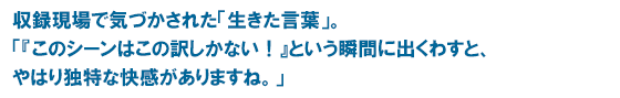“収録現場で気づかされた「生きた言葉」。「『このシーンはこの訳しかない！』という瞬間に出くわすと、やはり独特な快感がありますね。」