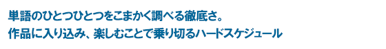 単語のひとつひとつをこまかく調べる徹底さ。作品に入り込み、楽しむことで乗り切るハードスケジュール