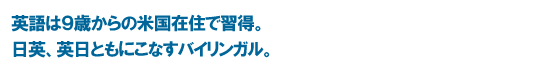 英語は９歳からの米国在住で習得。日英、英日ともにこなすバイリンガル。