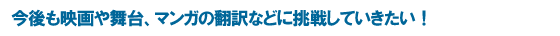 今後も映画や舞台、マンガの翻訳などに挑戦していきたい！