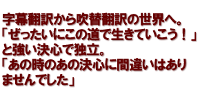 字幕翻訳から吹替翻訳の世界へ。「ぜったいにこの道で生きていこう！」と強い決心で独立。「あの時のあの決心に間違いはありませんでした」